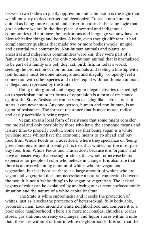 between two bodies to justify oppression and submission is the logic that we all must try to deconstruct and decolonize. To see a non-human animal as being more natural and closer to nature is the same logic that got us where we are in the first place. Ancestral and indigenous communities did not have the institutions and language we now have to hierarchicalize things and bodies. A body, even though different, it had complementry qualities that made two or more bodies whole, unique, and essential to a community. Non-human animals and plants, to ancestral and indigenous communities were kin; they were part of a family and a clan. Today, the only non-human animal that is normalized tobe part of a family is a pet, dog, cat, bird, fish. In today’s world, seeking the protection of non-human animals and feeling a kinship with non-humans must be done underground and illegally. To openly feel a connection with other species and to feel equal with non-human animals is illegal and repressed by the State.  Going underground and engaging in illegal activities to shed light on to speciesism and other forms of oppression is a form of resistance against the State. Resistance can be seen as being like a circle, once it starts it can never stop. Any one person, human and non-human, is an agent of resistance. The form of resistance that is most moral, radical, and easily accesible is being vegan.  Veganism is a local form of resistance that some might consider too radical and only possible by those who have the economic means and leisure time to properly cook it. Some say that being vegan is a white privilege since whites have the economic means to go ahead and buy food from Whole Foods or Trader Joe’s, where they specialize on ‘being green’ and environment friendly. It is true that whites, for the most part, buy food from Whole Foods and Trader Joe’s because it is ‘organic’ and have an easier way of accessing products that would otherwise be too expensive for people of color who believe in change. It is also true that there is an overwhelming amount of whites who are vegan and vegetarian, but just because there is a large amount of whites who are vegan and vegetarian does not necessitate a natural connection between the two. It is not a ‘white thing’ to be vegan or vegetarian. The lack of vegans of color can be explained by analyzing our current socioeconomic situation and the nature of a white capitalist State.  The State is white supremacist and it seeks the protection of whites, just as it secks the protection of heterosexual, fully body able, protestant men. Look around a white neighborhood and compare it to a poor color neighborhood. There are more McDonalds, churches, corner stores, gas stations, currency exchanges, and liquor stores within a mile than there are within 3 or four in white neighborhoods. It is not that the 